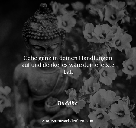 Gehe ganz in deinen Handlungen auf und denke, es wäre deine letzte Tat. - Buddha